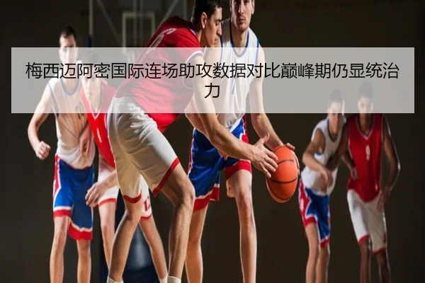梅西迈阿密国际连场助攻数据对比巅峰期仍显统治力