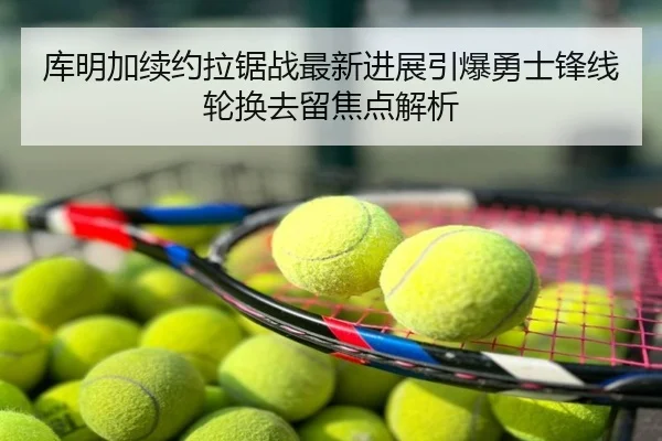 库明加续约拉锯战最新进展引爆勇士锋线轮换去留焦点解析