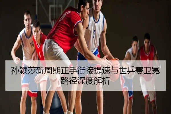 孙颖莎新周期正手衔接提速与世乒赛卫冕路径深度解析
