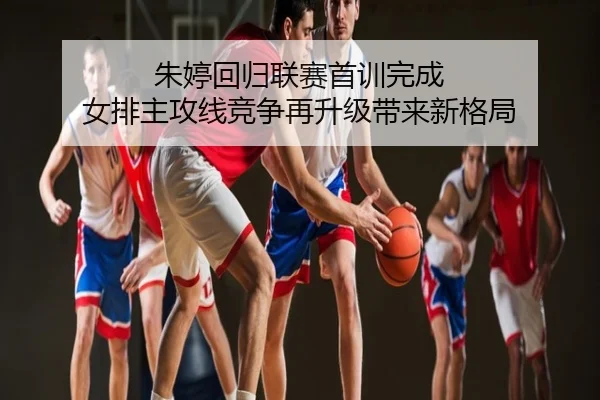 朱婷回归联赛首训完成 女排主攻线竞争再升级带来新格局