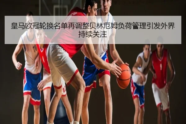 皇马欧冠轮换名单再调整贝林厄姆负荷管理引发外界持续关注